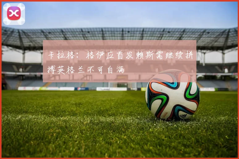 卡拉格：格伊应首发赖斯需继续拼搏英格兰不可自满