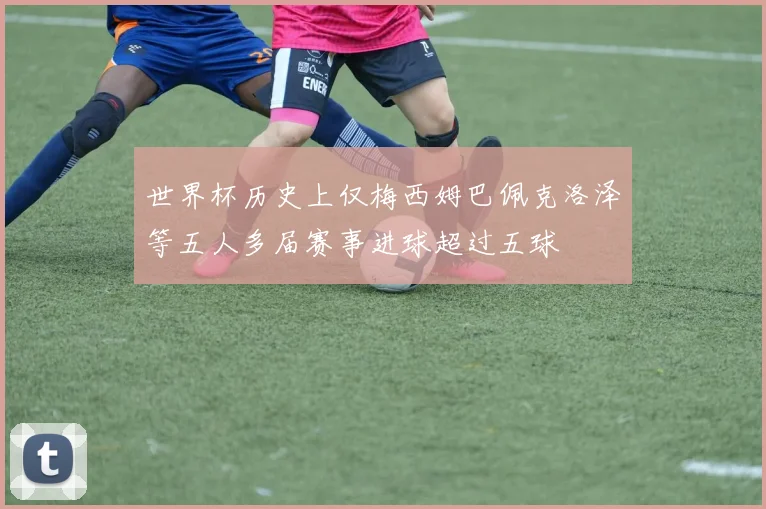 世界杯历史上仅梅西姆巴佩克洛泽等五人多届赛事进球超过五球