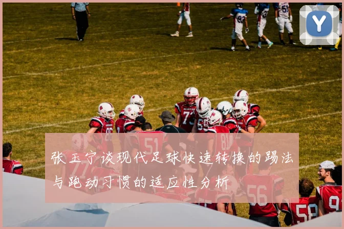 张玉宁谈现代足球快速转换的踢法与跑动习惯的适应性分析