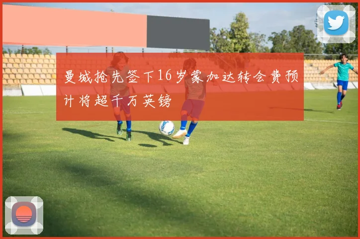 曼城抢先签下16岁蒙加达转会费预计将超千万英镑