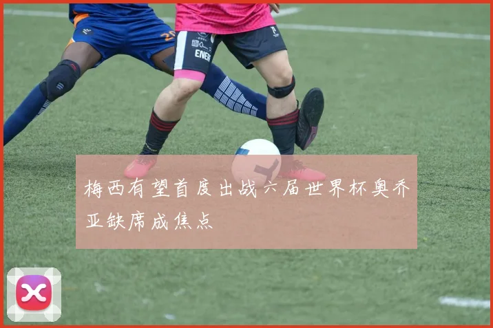 梅西有望首度出战六届世界杯奥乔亚缺席成焦点