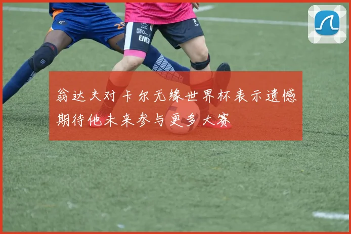 翁达夫对卡尔无缘世界杯表示遗憾期待他未来参与更多大赛
