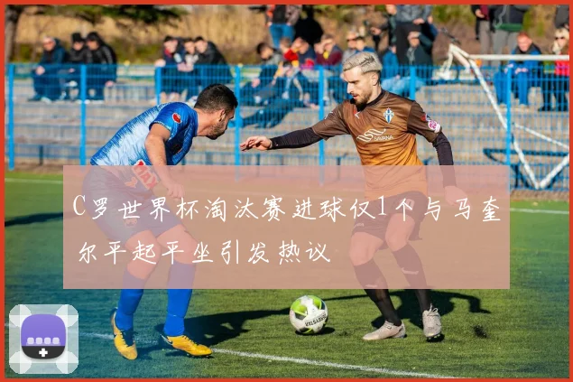 C罗世界杯淘汰赛进球仅1个与马奎尔平起平坐引发热议