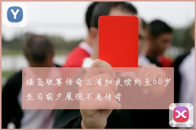 福岛联赛传奇三浦知良续约至60岁生日前夕展现不老传奇