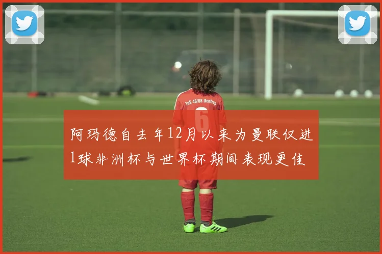 阿玛德自去年12月以来为曼联仅进1球非洲杯与世界杯期间表现更佳