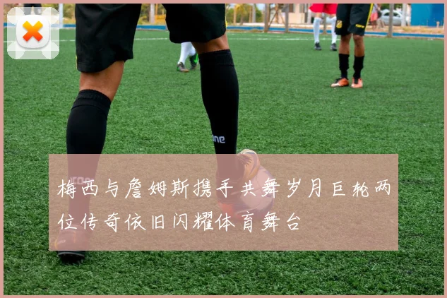 梅西与詹姆斯携手共舞岁月巨轮两位传奇依旧闪耀体育舞台