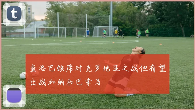 查洛巴缺席对克罗地亚之战但有望出战加纳和巴拿马