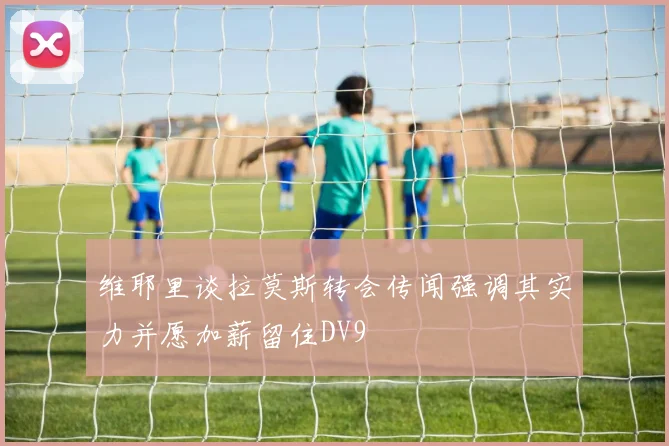 维耶里谈拉莫斯转会传闻强调其实力并愿加薪留住DV9