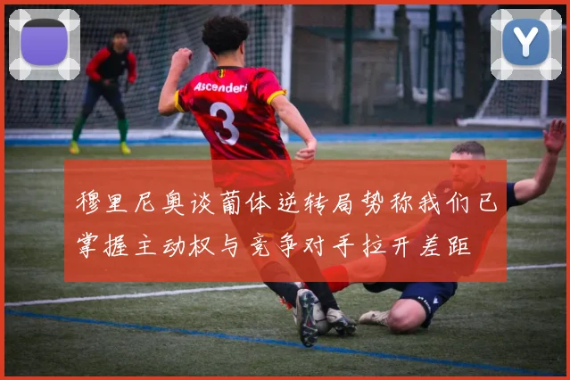 穆里尼奥谈葡体逆转局势称我们已掌握主动权与竞争对手拉开差距