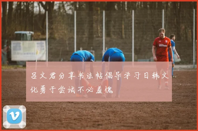 吕文君分享书法帖倡导学习日韩文化勇于尝试不必羞愧