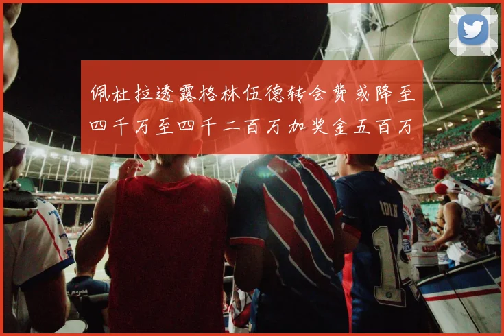 佩杜拉透露格林伍德转会费或降至四千万至四千二百万加奖金五百万至六百万