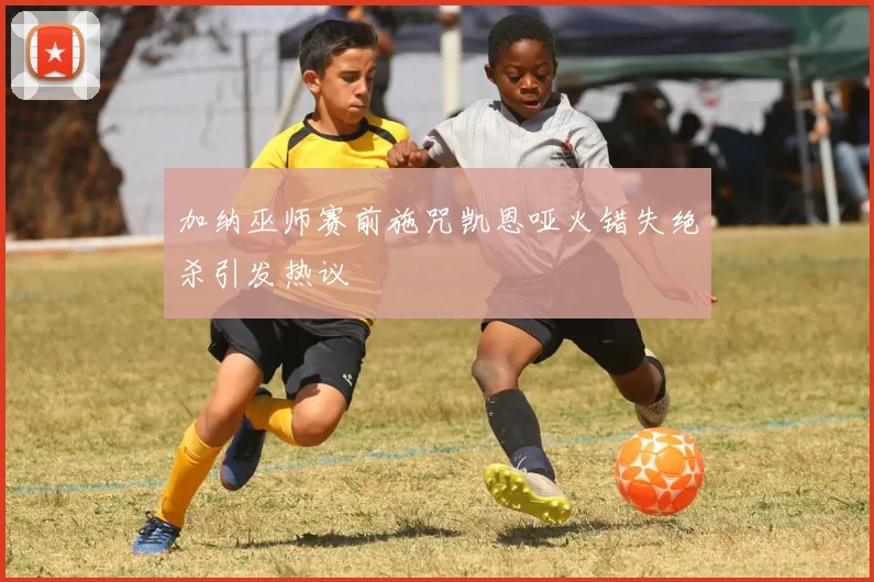 加纳巫师赛前施咒凯恩哑火错失绝杀引发热议