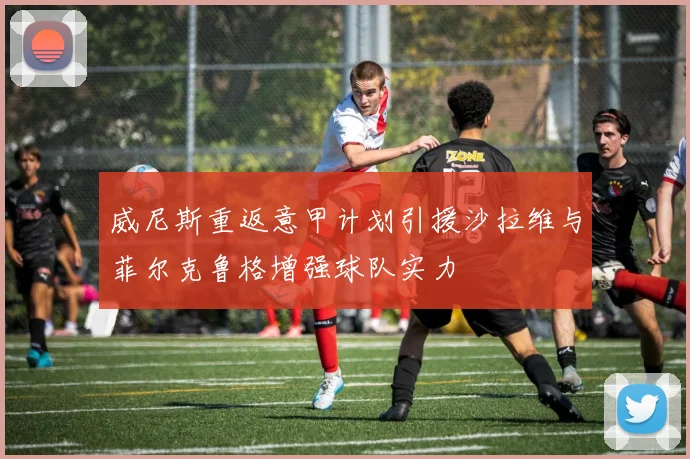 威尼斯重返意甲计划引援沙拉维与菲尔克鲁格增强球队实力