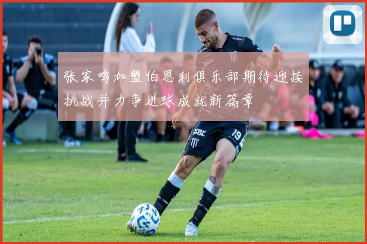 张家鸣加盟伯恩利俱乐部期待迎接挑战并力争进球成就新篇章