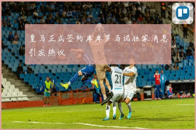 皇马正式签约库库罗马诺独家消息引发热议