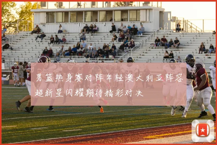 男篮热身赛对阵年轻澳大利亚阵容超新星闪耀期待精彩对决